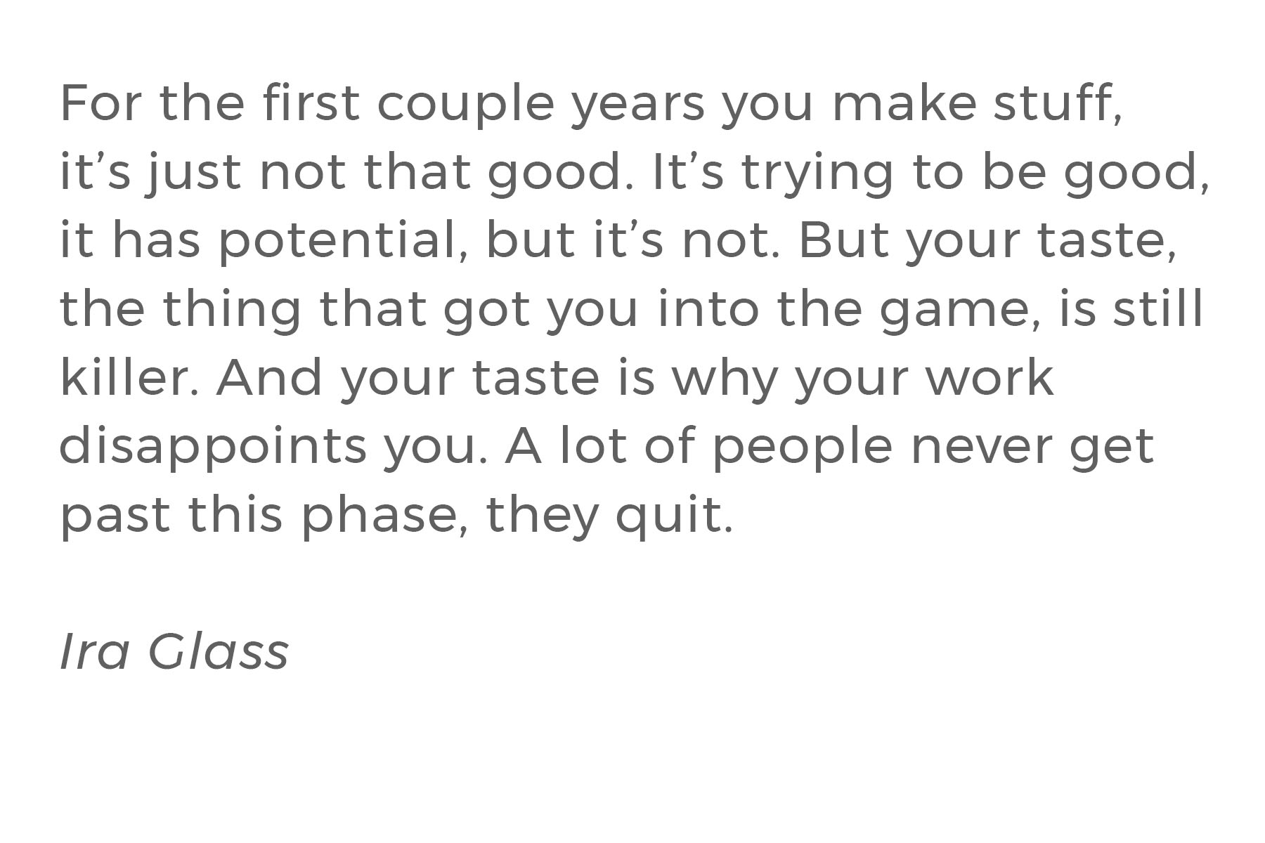 A quote by Ira Glass that reads “For the first couple years you make stuff, it’s just not that good. It’s trying to be good, it has potential, but it’s not. But your taste, the thing that got you into the game, is still killer. And your taste is why your work disappoints you. A lot of people never get past this phase, they quit.”